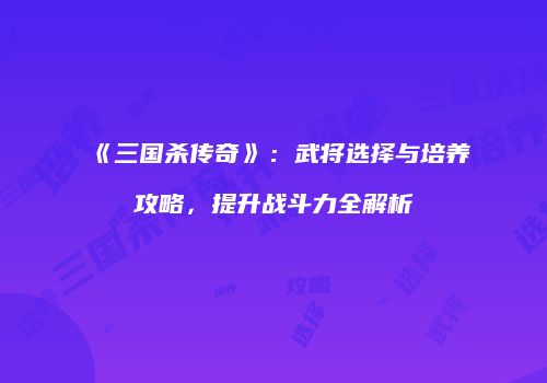 《三国杀传奇》：武将选择与培养攻略，提升战斗力全解析