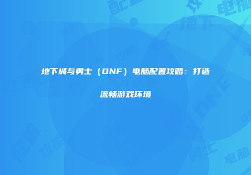 地下城与勇士（DNF）电脑配置攻略：打造流畅游戏环境