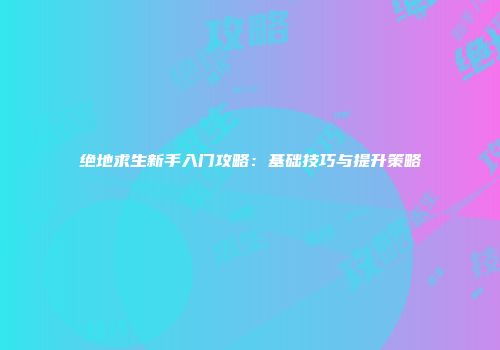 绝地求生新手入门攻略：基础技巧与提升策略