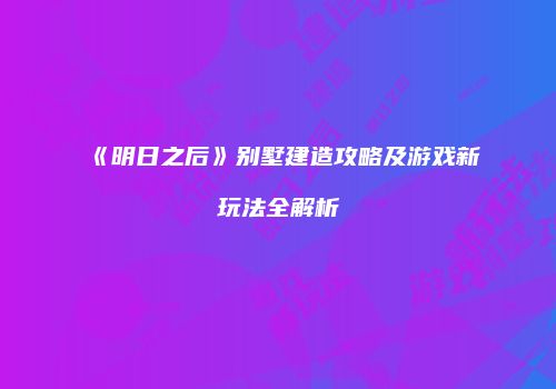 《明日之后》别墅建造攻略及游戏新玩法全解析
