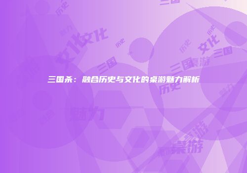三国杀：融合历史与文化的桌游魅力解析