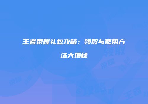 王者荣耀礼包攻略：领取与使用方法大揭秘