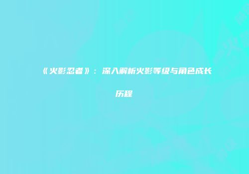《火影忍者》：深入解析火影等级与角色成长历程