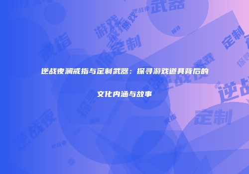 逆战夜澜戒指与定制武器：探寻游戏道具背后的文化内涵与故事