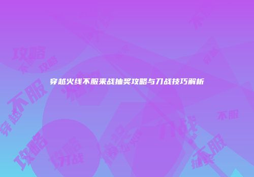 穿越火线不服来战抽奖攻略与刀战技巧解析