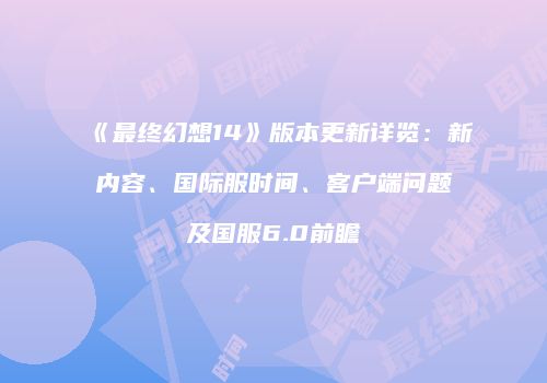 《最终幻想14》版本更新详览：新内容、国际服时间、客户端问题及国服6.0前瞻