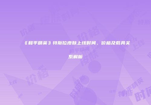 《和平精英》特斯拉皮肤上线时间、价格及载具关系解析