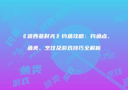 《波西亚时光》钓鱼攻略：钓鱼点、鱼类、烹饪及游戏技巧全解析
