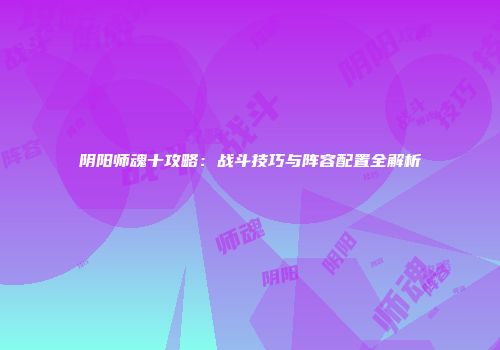 阴阳师魂十攻略：战斗技巧与阵容配置全解析