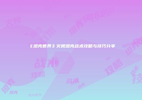 《坦克世界》火烤坦克战术攻略与技巧分享