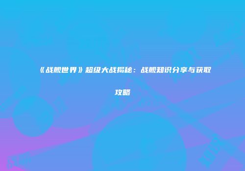 《战舰世界》超级大战揭秘：战舰知识分享与获取攻略