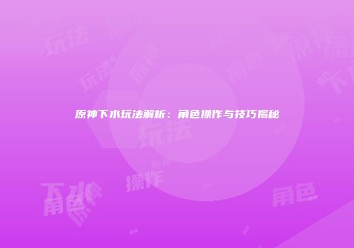 原神下水玩法解析：角色操作与技巧揭秘