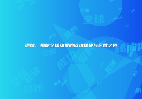 原神：揭秘全球热爱的成功秘诀与运营之道