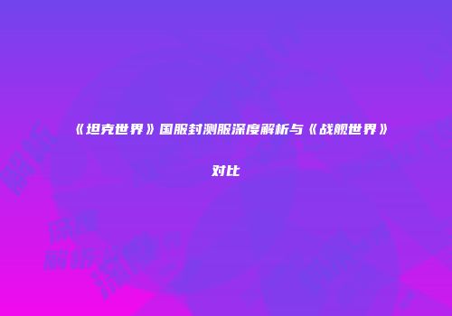 《坦克世界》国服封测服深度解析与《战舰世界》对比