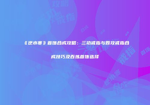 《逆水寒》首饰合成攻略：三功戒指与四攻戒指合成技巧及百炼首饰选择