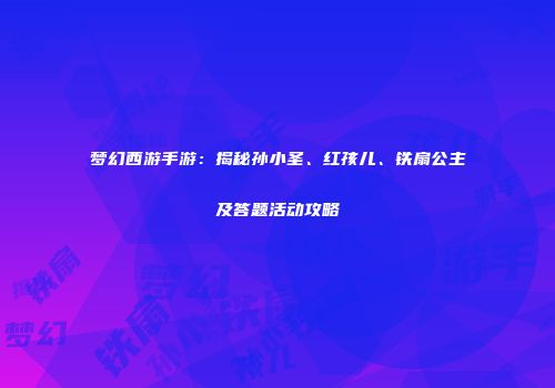 梦幻西游手游：揭秘孙小圣、红孩儿、铁扇公主及答题活动攻略