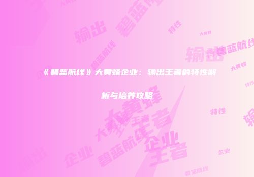 《碧蓝航线》大黄蜂企业：输出王者的特性解析与培养攻略