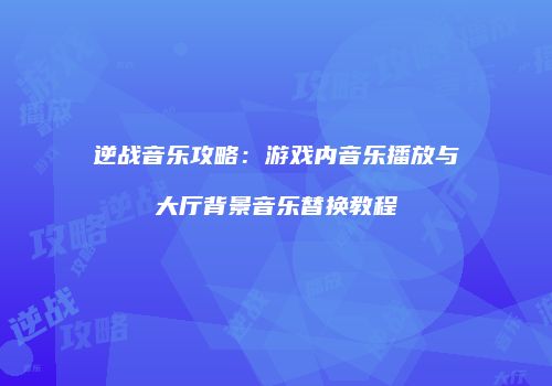 逆战音乐攻略：游戏内音乐播放与大厅背景音乐替换教程