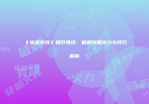 《穿越火线》提升竞技：破解对面火力与技巧解析