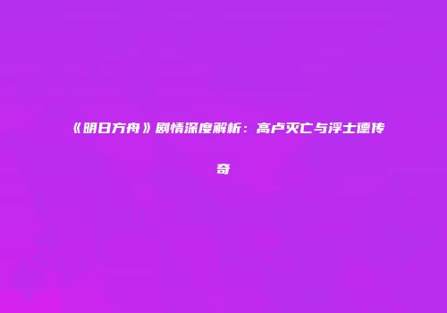 《明日方舟》剧情深度解析：高卢灭亡与浮士德传奇