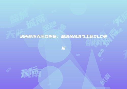 城南都市天际线探秘：盐城金融城与工业DLC解析