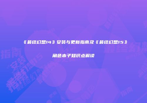 《最终幻想14》安装与更新指南及《最终幻想15》角色本子知识点解读