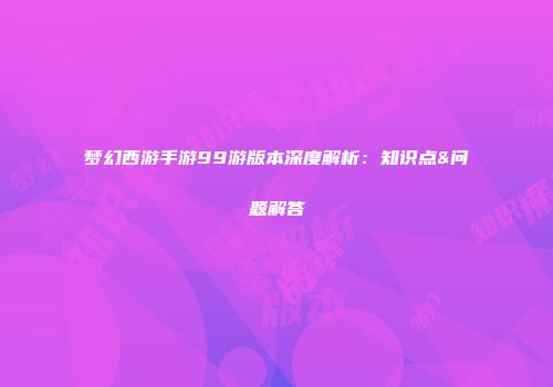 梦幻西游手游99游版本深度解析：知识点&问题解答