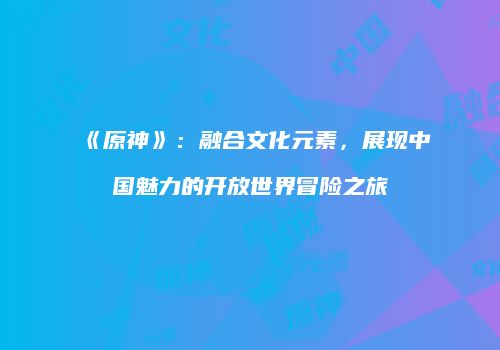 《原神》：融合文化元素，展现中国魅力的开放世界冒险之旅