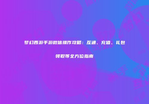 梦幻西游手游微信操作攻略：互通、充值、礼包领取等全方位指南