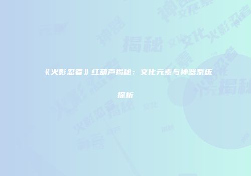 《火影忍者》红葫芦揭秘：文化元素与神器系统探析