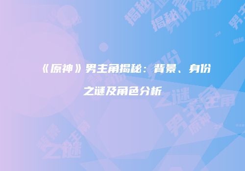 《原神》男主角揭秘：背景、身份之谜及角色分析