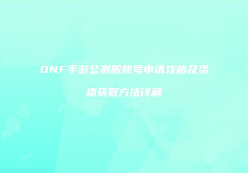 DNF手游公测服账号申请攻略及资格获取方法详解