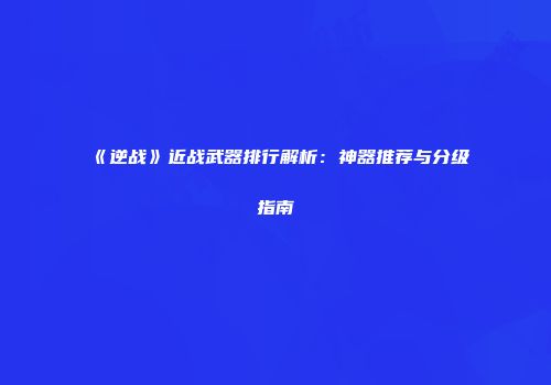 《逆战》近战武器排行解析：神器推荐与分级指南