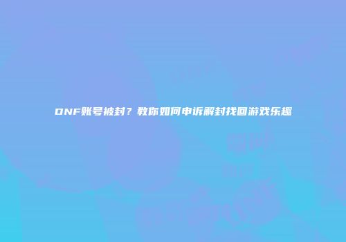 DNF账号被封？教你如何申诉解封找回游戏乐趣