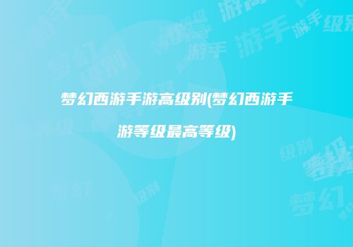 梦幻西游手游高级别(梦幻西游手游等级最高等级)