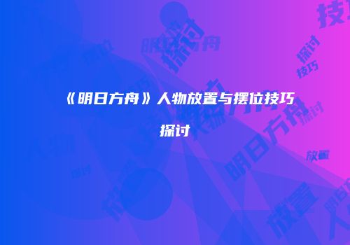 《明日方舟》人物放置与摆位技巧探讨