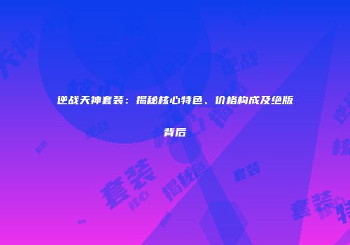 逆战天神套装：揭秘核心特色、价格构成及绝版背后