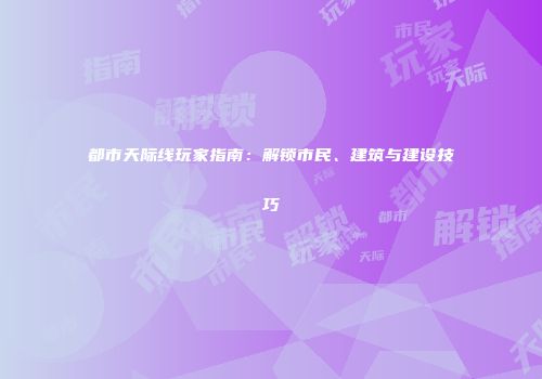 都市天际线玩家指南：解锁市民、建筑与建设技巧