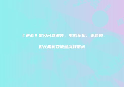 《逆战》常见问题解答：电脑死机、更新慢、时长限制及流量消耗解析