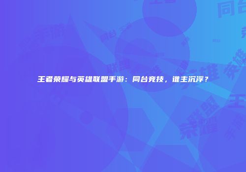 王者荣耀与英雄联盟手游：同台竞技，谁主沉浮？