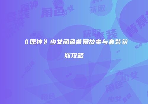 《原神》少女角色背景故事与套装获取攻略