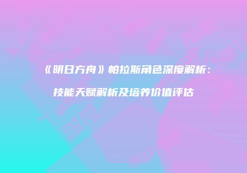 《明日方舟》帕拉斯角色深度解析：技能天赋解析及培养价值评估