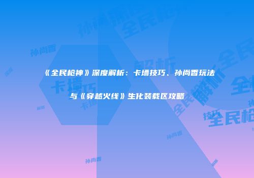 《全民枪神》深度解析：卡墙技巧、孙尚香玩法与《穿越火线》生化装载区攻略