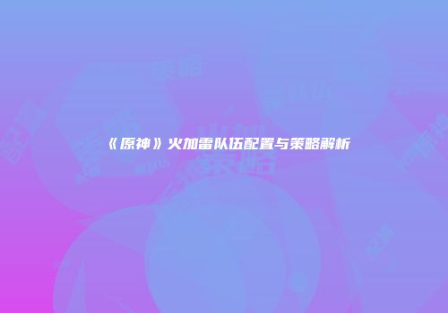 《原神》火加雷队伍配置与策略解析