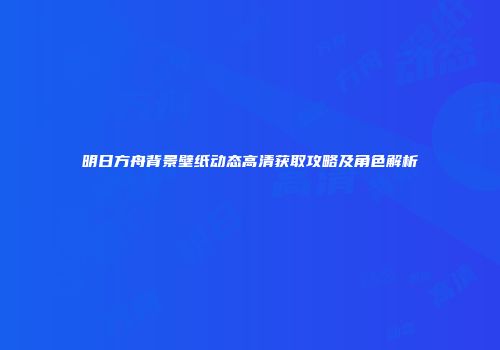 明日方舟背景壁纸动态高清获取攻略及角色解析