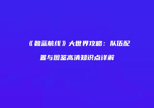 《碧蓝航线》大世界攻略：队伍配置与图鉴高清知识点详解
