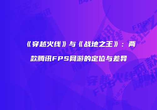 《穿越火线》与《战地之王》：两款腾讯FPS网游的定位与差异