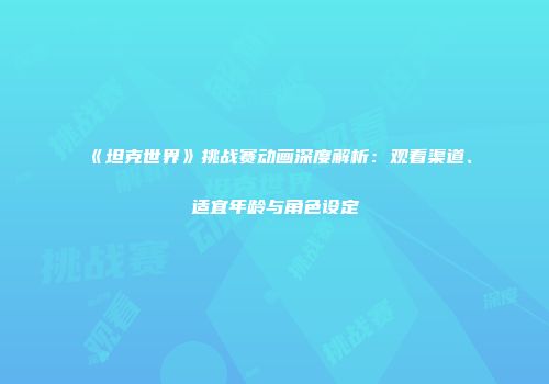 《坦克世界》挑战赛动画深度解析：观看渠道、适宜年龄与角色设定