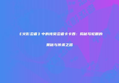 《火影忍者》中的拷贝忍者卡卡西：揭秘写轮眼的奥秘与传承之路
