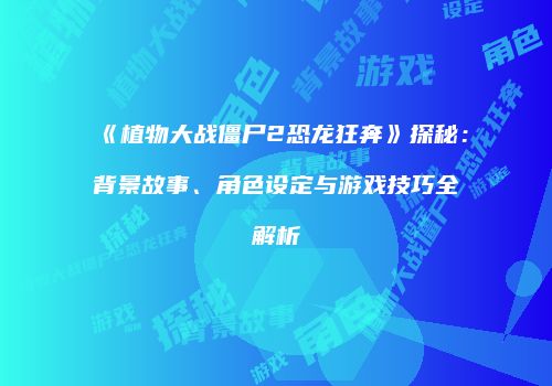 《植物大战僵尸2恐龙狂奔》探秘：背景故事、角色设定与游戏技巧全解析